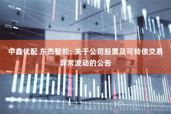 中鑫优配 东杰智能: 关于公司股票及可转债交易异常波动的公告
