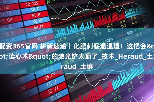 配资365官网 耕新速递丨化肥刺客退退退！这把会"读心术"的激光铲太顶了_技术_Heraud_土壤