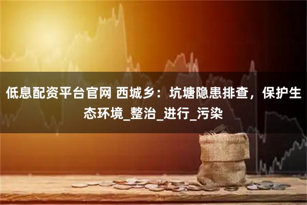 低息配资平台官网 西城乡:坑塘隐患排查,保护生态环境_整治_进行_污染