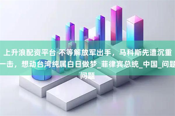 上升浪配资平台 不等解放军出手,马科斯先遭沉重一击,想动台湾纯属白日做梦_菲律宾总统_中国_问题
