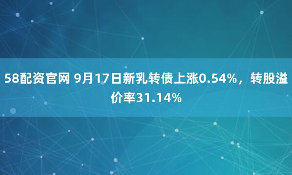 58配资官网 9月17日新乳转债上涨0.54%，转股溢价率31.14%