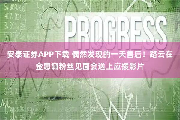 安泰证券APP下载 偶然发现的一天售后！路云在金惠奫粉丝见面会送上应援影片