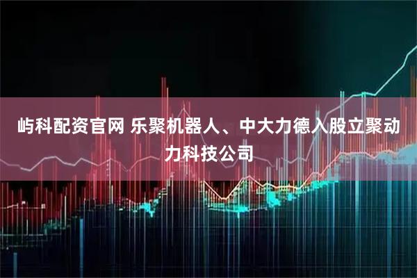 屿科配资官网 乐聚机器人、中大力德入股立聚动力科技公司