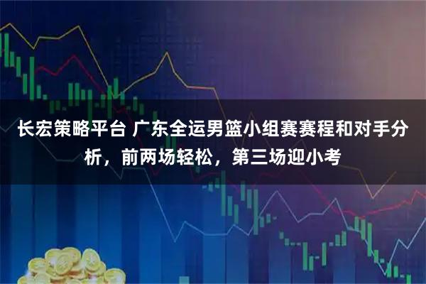 长宏策略平台 广东全运男篮小组赛赛程和对手分析，前两场轻松，第三场迎小考