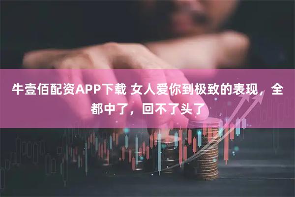牛壹佰配资APP下载 女人爱你到极致的表现,全都中了,回不了头了