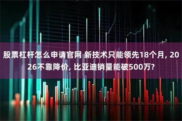 股票杠杆怎么申请官网 新技术只能领先18个月, 2026不靠降价, 比亚迪销量能破500万?