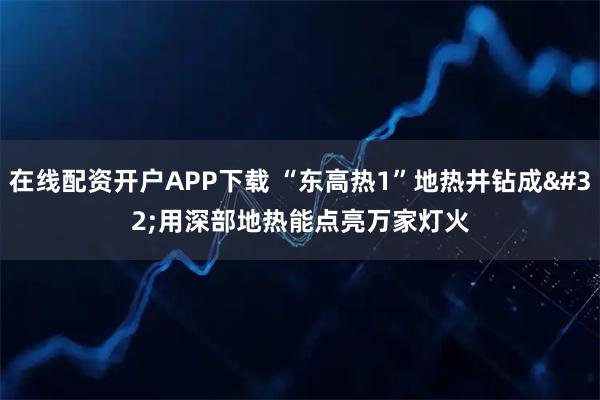 在线配资开户APP下载 “东高热1”地热井钻成 用深部地热能点亮万家灯火