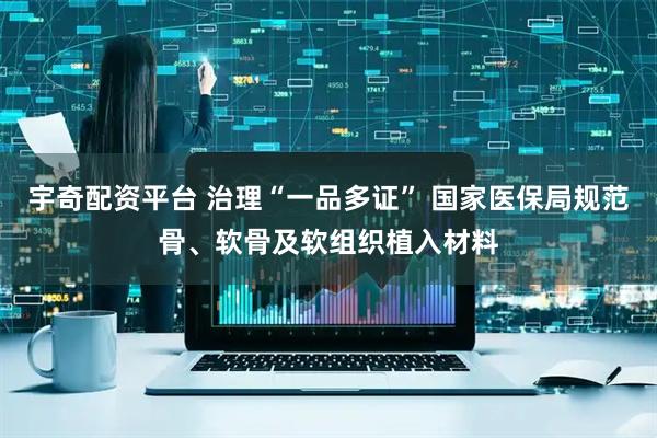 宇奇配资平台 治理“一品多证” 国家医保局规范骨、软骨及软组织植入材料