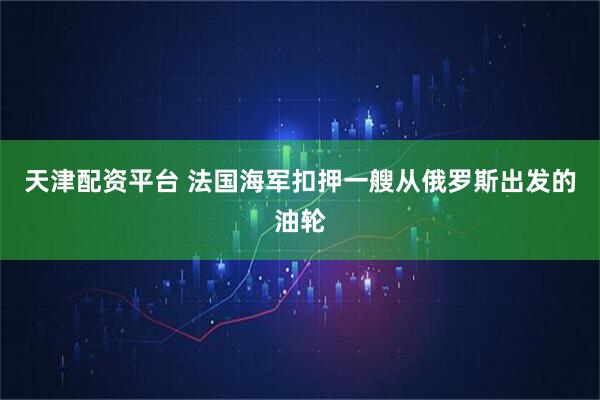 天津配资平台 法国海军扣押一艘从俄罗斯出发的油轮