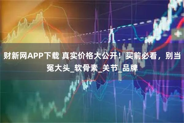 财新网APP下载 真实价格大公开!买前必看,别当冤大头_软骨素_关节_品牌