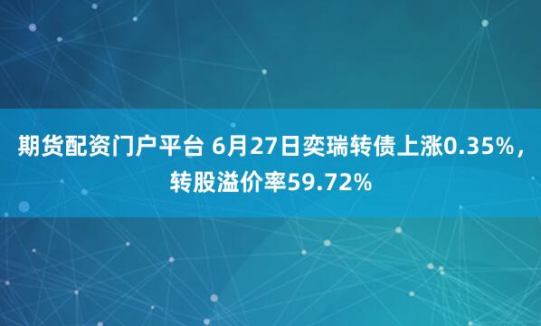 期货配资门户平台 6月27日奕瑞转债上涨0.35%，转股溢价率59.72%