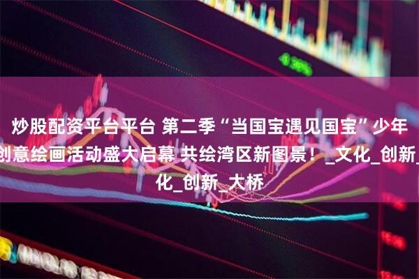 炒股配资平台平台 第二季“当国宝遇见国宝”少年儿童创意绘画活动盛大启幕 共绘湾区新图景！_文化_创新_大桥