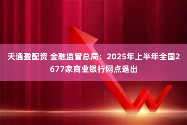 天通盈配资 金融监管总局：2025年上半年全国2677家商业银行网点退出