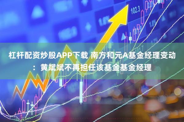杠杆配资炒股APP下载 南方和元A基金经理变动：黄斌斌不再担任该基金基金经理