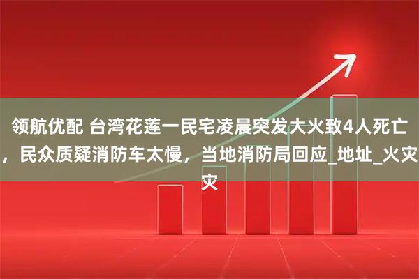 领航优配 台湾花莲一民宅凌晨突发大火致4人死亡，民众质疑消防车太慢，当地消防局回应_地址_火灾