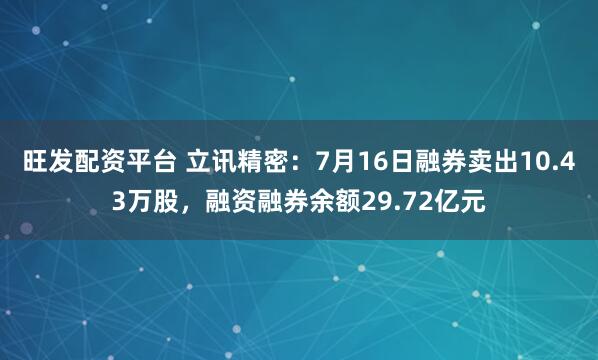 旺发配资平台 立讯精密：7月16日融券卖出10.43万股，融资融券余额29.72亿元