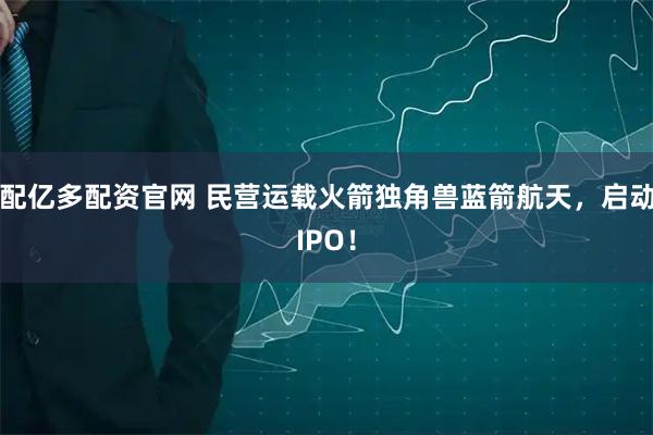 配亿多配资官网 民营运载火箭独角兽蓝箭航天，启动IPO！