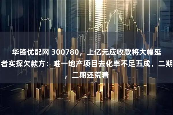 华锋优配网 300780，上亿元应收款将大幅延期！记者实探欠款方：唯一地产项目去化率不足五成，二期还荒着