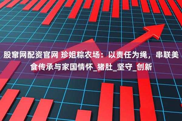 股窜网配资官网 珍姐粽农场：以责任为绳，串联美食传承与家国情怀_猪肚_坚守_创新