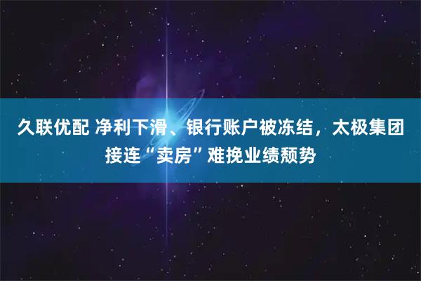 久联优配 净利下滑、银行账户被冻结，太极集团接连“卖房”难挽业绩颓势