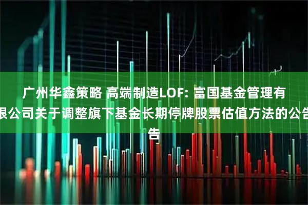 广州华鑫策略 高端制造LOF: 富国基金管理有限公司关于调整旗下基金长期停牌股票估值方法的公告