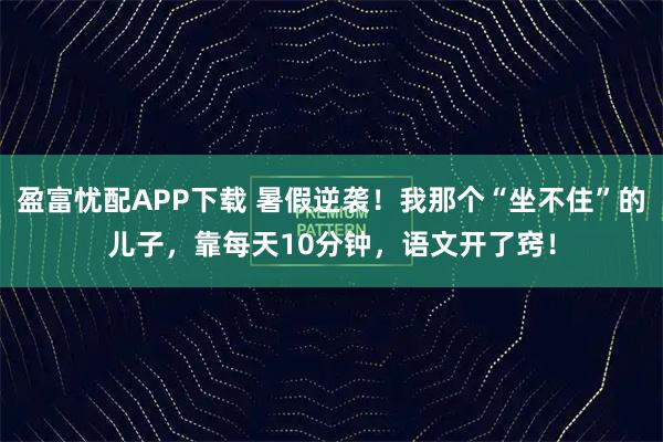 盈富忧配APP下载 暑假逆袭！我那个“坐不住”的儿子，靠每天10分钟，语文开了窍！