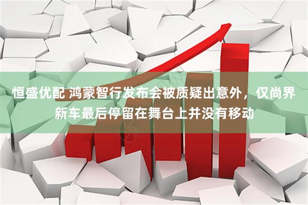 恒盛优配 鸿蒙智行发布会被质疑出意外，仅尚界新车最后停留在舞台上并没有移动