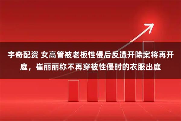 宇奇配资 女高管被老板性侵后反遭开除案将再开庭，崔丽丽称不再穿被性侵时的衣服出庭